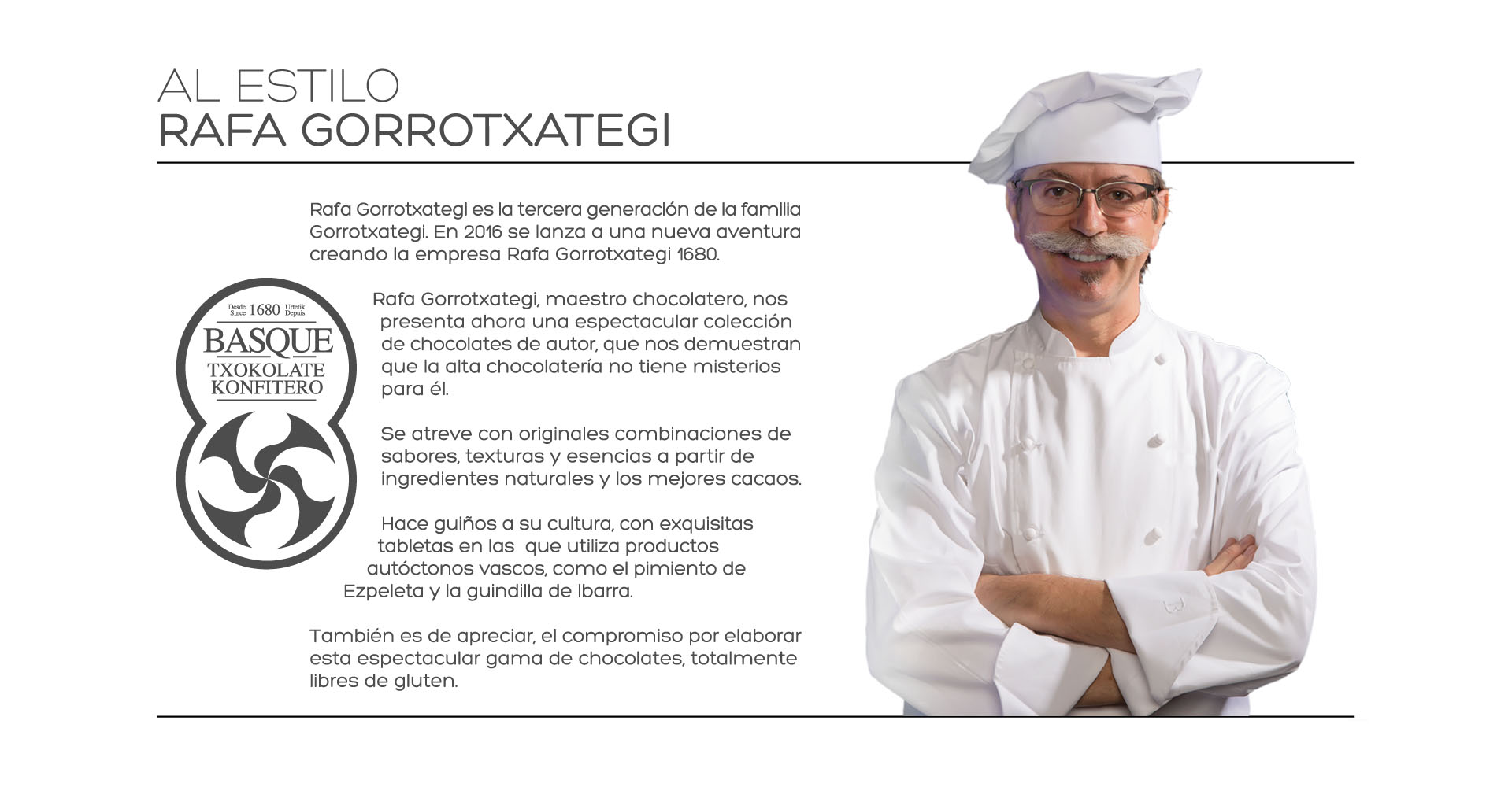 AL ESTILO
RAFA GORROTXATEGI

Rafa Gorrotxategi es la tercera generacin de la familia Gorrotxategi. En 2016 se lanza a una nueva aventura creando la empresa Rafa Gorrotxategi 1680.

Rafa Gorrotxategi, maestro chocolatero, nos presenta ahora una espectacular coleccin de chocolates de autor, que nos demuestran que la alta chocolatera no tiene misterios para l.

Se atreve con originales combinaciones de sabores, texturas y esencias a partir de ingredientes naturales y los mejores cacaos.

Hace guios a su cultura, con exquisitas tabletas en las  que utiliza productos autctonos vascos, como el pimiento de Ezpeleta y la guindilla de Ibarra.

Tambin es de apreciar, el compromiso por elaborar esta espectacular gama de chocolates, totalmente libres de gluten. 