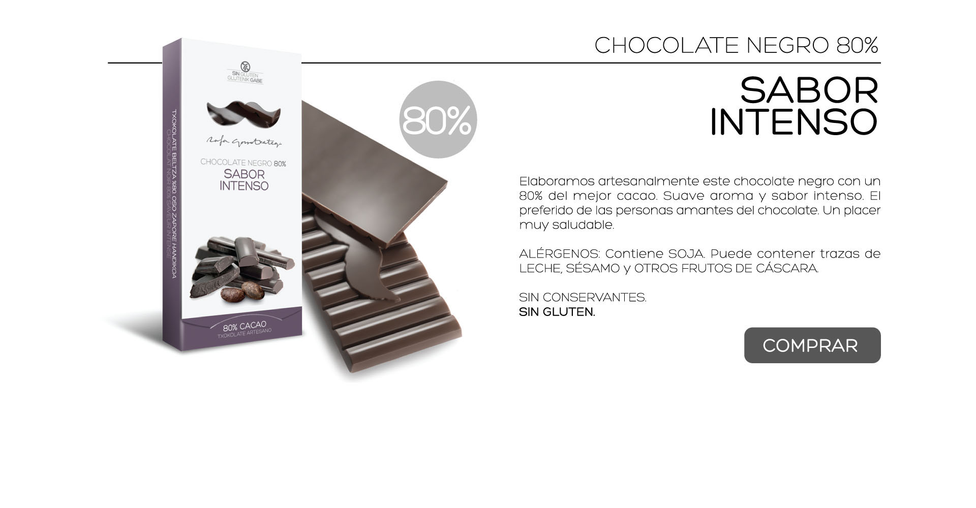 Elaboramos artesanalmente este chocolate negro con un 80% del mejor cacao. Suave aroma y sabor intenso. El preferido de las personas amantes del chocolate. Un placer muy saludable.

ALRGENOS: Contiene SOJA. Puede contener trazas de LECHE, SSAMO y OTROS FRUTOS DE CSCARA.
 
SIN CONSERVANTES.
SIN GLUTEN. 