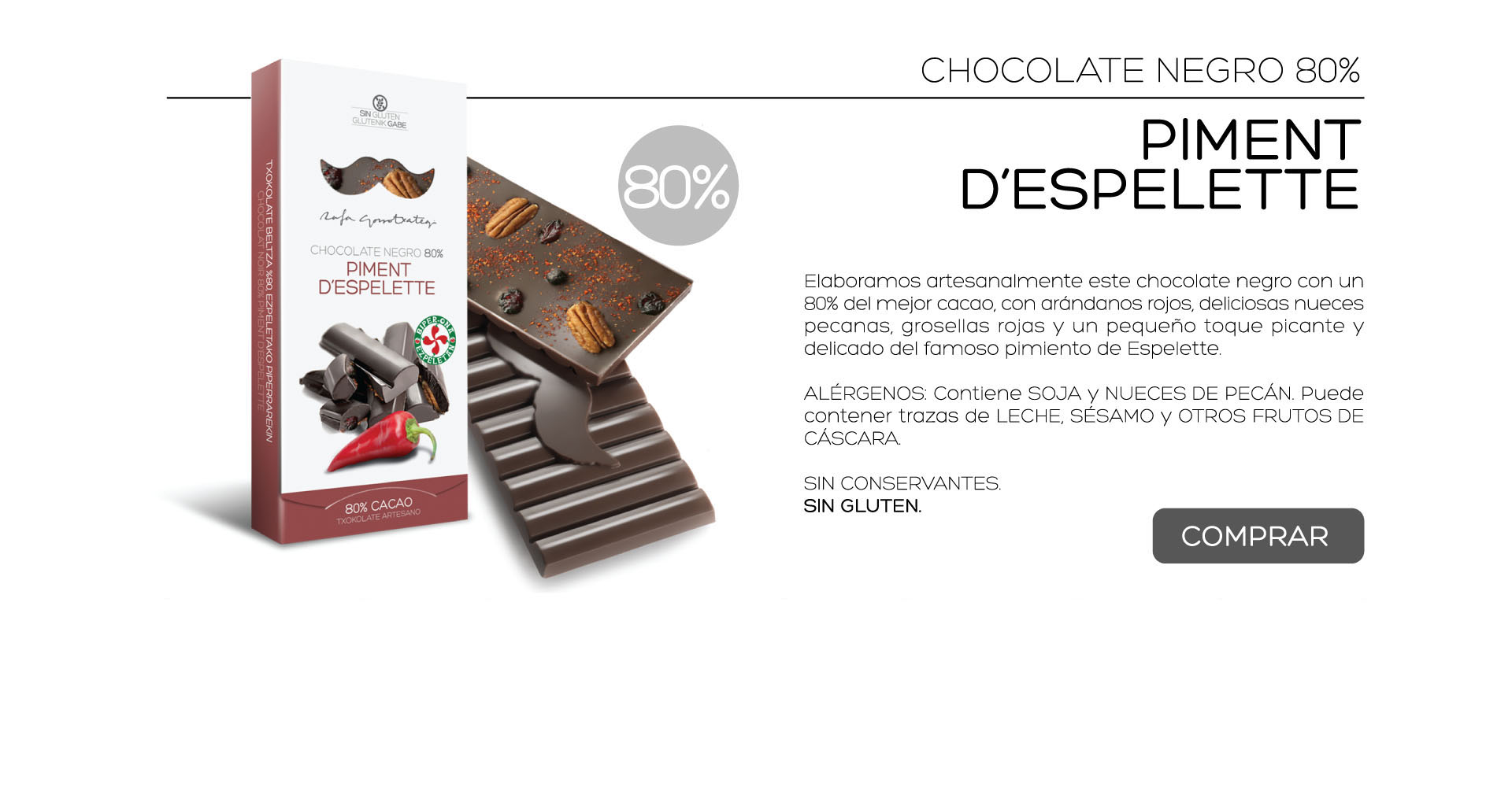 Elaboramos artesanalmente este chocolate negro con un 80% del mejor cacao, con arndanos rojos, deliciosas nueces pecanas, grosellas rojas y un pequeo toque picante y delicado del famoso pimiento de Espelette.

ALRGENOS: Contiene SOJA y NUECES DE PECN. Puede contener trazas de LECHE, SSAMO y OTROS FRUTOS DE CSCARA.
 
SIN CONSERVANTES.
SIN GLUTEN. 