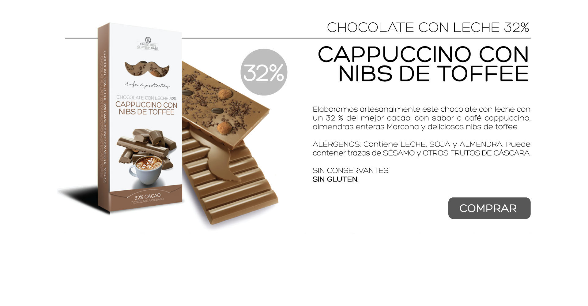Elaboramos artesanalmente este chocolate con leche con un 32 % del mejor cacao, con sabor a caf cappuccino, almendras enteras Marcona y deliciosos nibs de toffee.

ALRGENOS: Contiene LECHE, SOJA y ALMENDRA. Puede contener trazas de SSAMO y OTROS FRUTOS DE CSCARA. 

SIN CONSERVANTES.
SIN GLUTEN. 