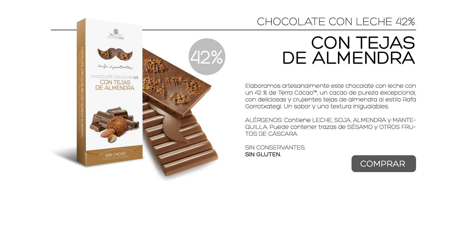 Elaboramos artesanalmente este chocolate con leche con un 42 % de Terra Cacao, un cacao de pureza excepcional, con deliciosas y crujientes tejas de almendra al estilo Rafa Gorrotxategi. Un sabor y una textura inigualables.

ALRGENOS: Contiene LECHE, SOJA, ALMENDRA y MANTEQUILLA. Puede contener trazas de SSAMO y OTROS FRUTOS DE CSCARA.
 
SIN CONSERVANTES.
SIN GLUTEN. 