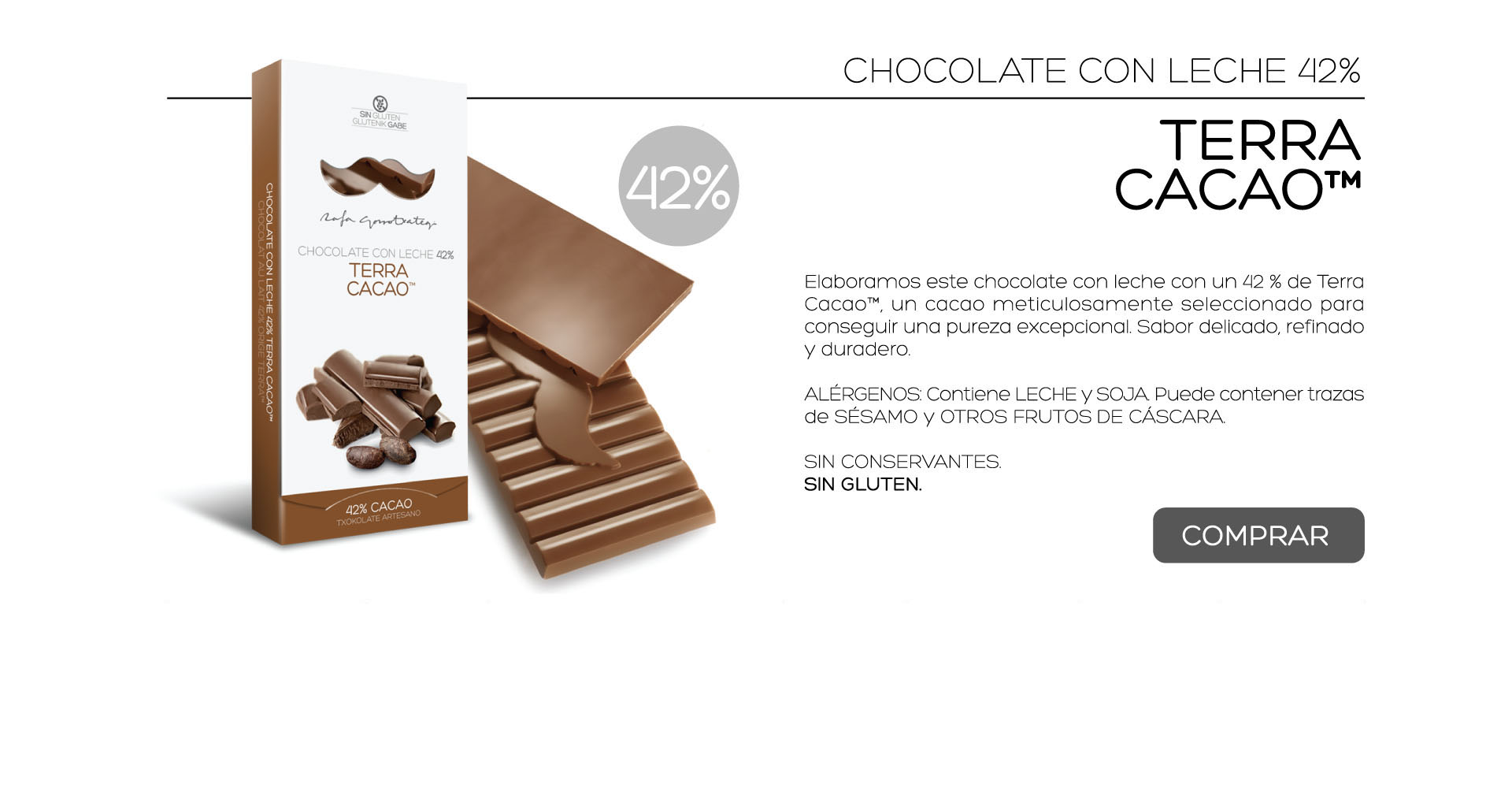 Elaboramos este chocolate con leche con un 42 % de Terra Cacao, un cacao meticulosamente seleccionado para conseguir una pureza excepcional. Sabor delicado, refinado y duradero.

ALRGENOS: Contiene LECHE y SOJA. Puede contener trazas de SSAMO y OTROS FRUTOS DE CSCARA.
 
SIN CONSERVANTES.
SIN GLUTEN. 